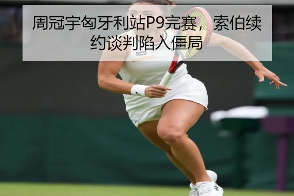 周冠宇匈牙利站P9完赛，索伯续约谈判陷入僵局