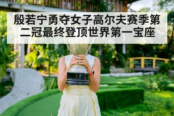 殷若宁勇夺女子高尔夫赛季第二冠最终登顶世界第一宝座