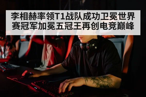 李相赫率领T1战队成功卫冕世界赛冠军加冕五冠王再创电竞巅峰