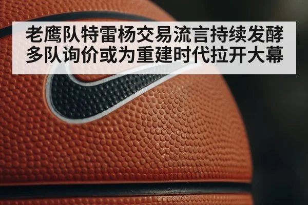 老鹰队特雷杨交易流言持续发酵 多队询价或为重建时代拉开大幕